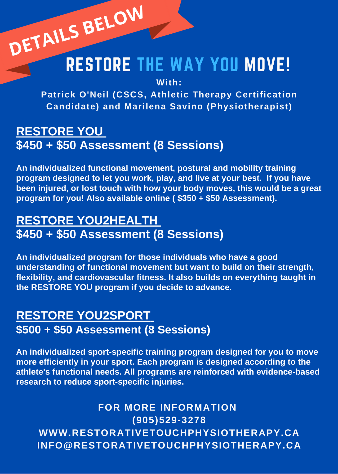 Restorative Touch Physiotherapy Hamilton Mountain Details below. Restore the way you move! With: Patrick O'Neil (CSCS, Athletic Therapy Certification Candidate) and Marilena Savino (Physiotherapist). RESTORE YOU $450 + $50 Assessment (8 Sessions). An individualized functional movement, postural and mobility training program designed to let you work, play, and live at your best. If you have been injured, or lost touch with how your body moves, this would be a great program for you! Also available online ($350 + $50 Assessment). Restore You 2 Health $450 + $50 Assessment (8 Sessions). An individualized program for those individuals who have a good understanding of functional movement but want to build on their strength, flexibility, and cardiovascular fitness. It also builds on everything taught in the RESTORE YOU program if you decide to advance. Restore You 2 Sport $500 + $50 Assessment (8 Sessions) Individualized sport-specific training program designed for you to move more efficiently in your sport. Each program is designed according to the athlete's functional needs. All programs are reinforced with evidence-based research to reduce sport-specific injuries. For more information (905)529-3278 www.restorativetouchphysiotherapy.ca info@restorativetouchphysiotherapy.ca